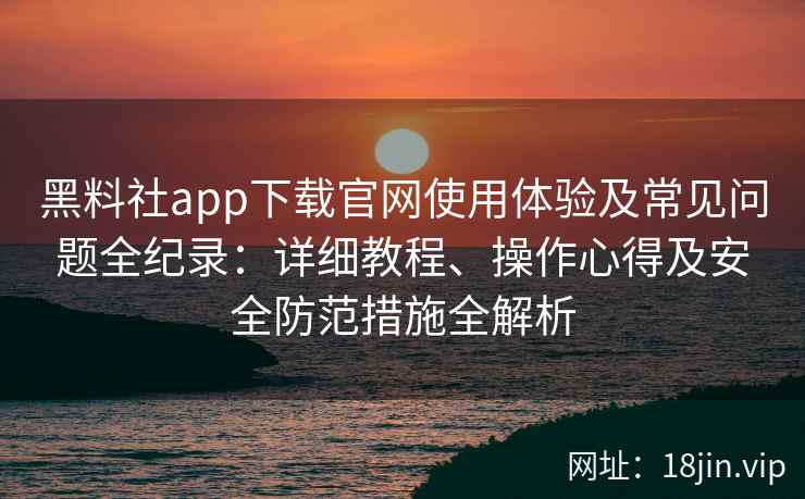 黑料社app下载官网使用体验及常见问题全纪录：详细教程、操作心得及安全防范措施全解析
