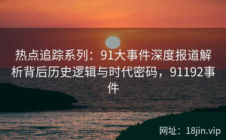 热点追踪系列：91大事件深度报道解析背后历史逻辑与时代密码，91192事件