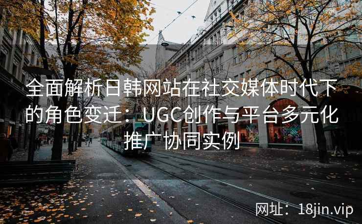 全面解析日韩网站在社交媒体时代下的角色变迁：UGC创作与平台多元化推广协同实例