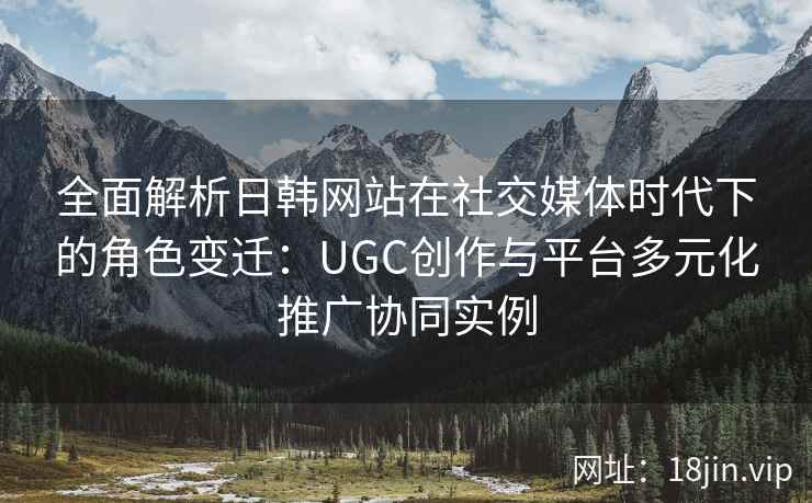 全面解析日韩网站在社交媒体时代下的角色变迁：UGC创作与平台多元化推广协同实例