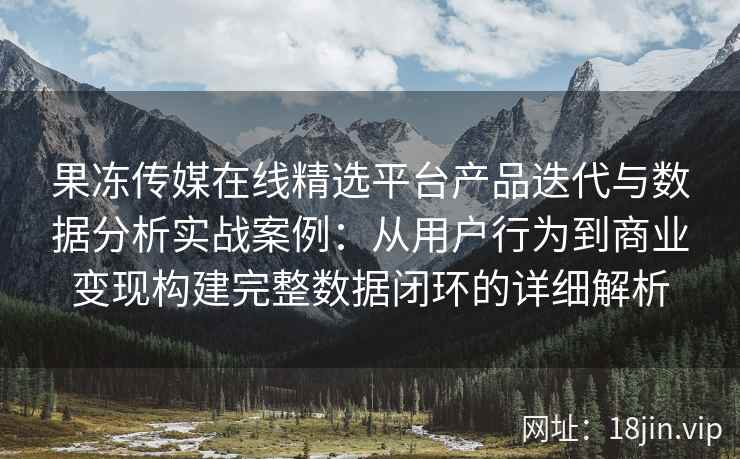 果冻传媒在线精选平台产品迭代与数据分析实战案例：从用户行为到商业变现构建完整数据闭环的详细解析