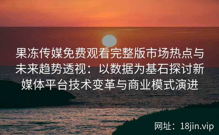 果冻传媒免费观看完整版市场热点与未来趋势透视：以数据为基石探讨新媒体平台技术变革与商业模式演进
