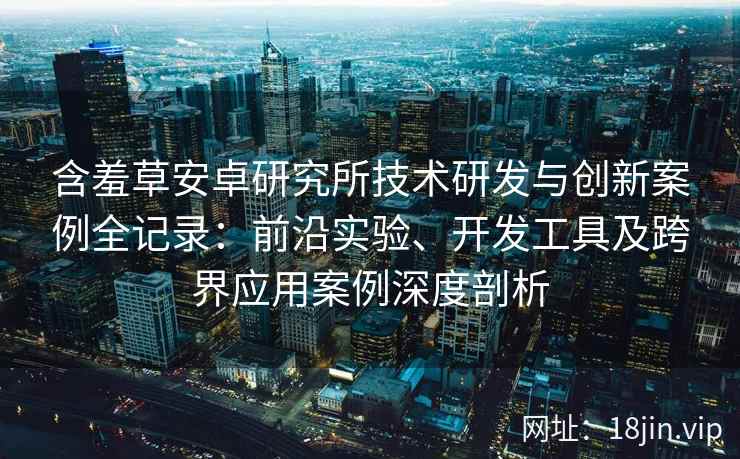 含羞草安卓研究所技术研发与创新案例全记录：前沿实验、开发工具及跨界应用案例深度剖析