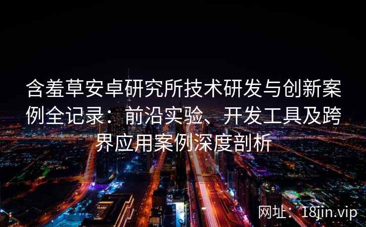 含羞草安卓研究所技术研发与创新案例全记录：前沿实验、开发工具及跨界应用案例深度剖析