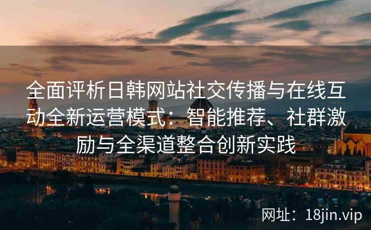 全面评析日韩网站社交传播与在线互动全新运营模式：智能推荐、社群激励与全渠道整合创新实践