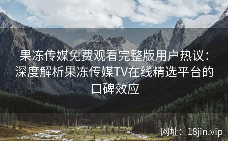 果冻传媒免费观看完整版用户热议：深度解析果冻传媒TV在线精选平台的口碑效应