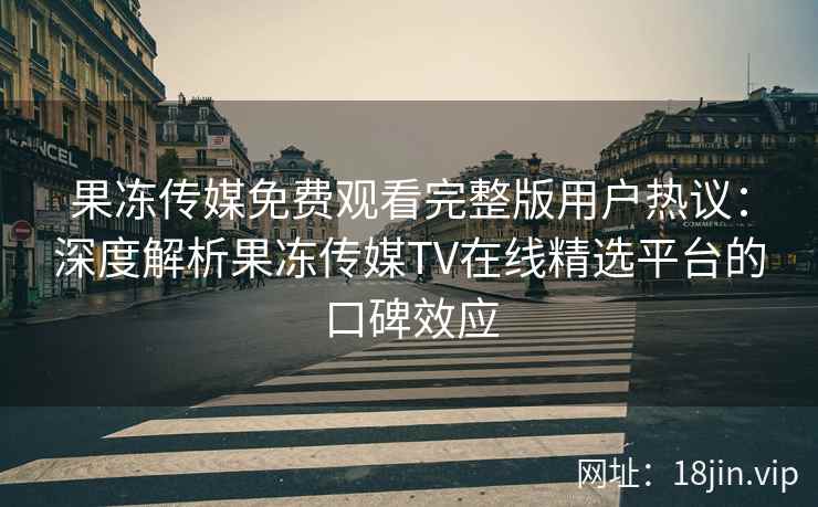 果冻传媒免费观看完整版用户热议：深度解析果冻传媒TV在线精选平台的口碑效应