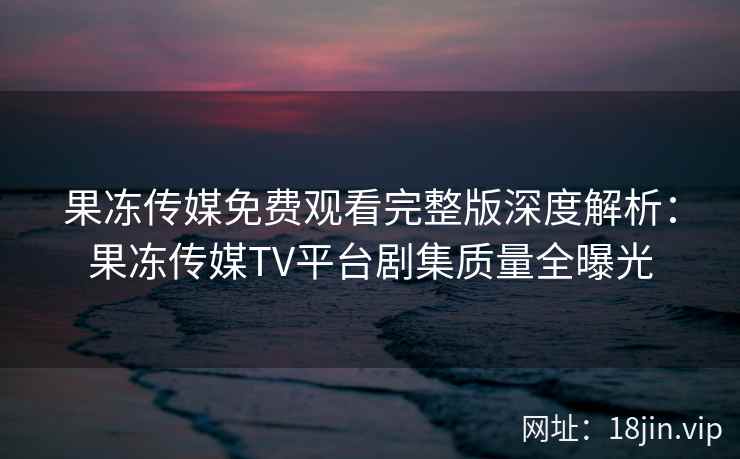 果冻传媒免费观看完整版深度解析：果冻传媒TV平台剧集质量全曝光