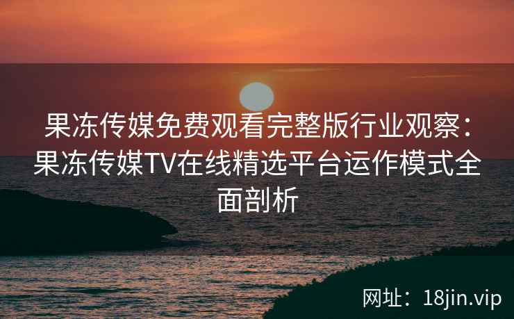 果冻传媒免费观看完整版行业观察：果冻传媒TV在线精选平台运作模式全面剖析
