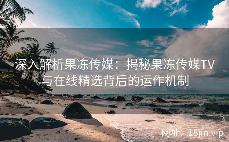 深入解析果冻传媒：揭秘果冻传媒TV与在线精选背后的运作机制