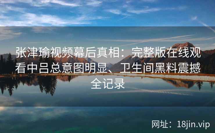 张津瑜视频幕后真相：完整版在线观看中吕总意图明显、卫生间黑料震撼全记录