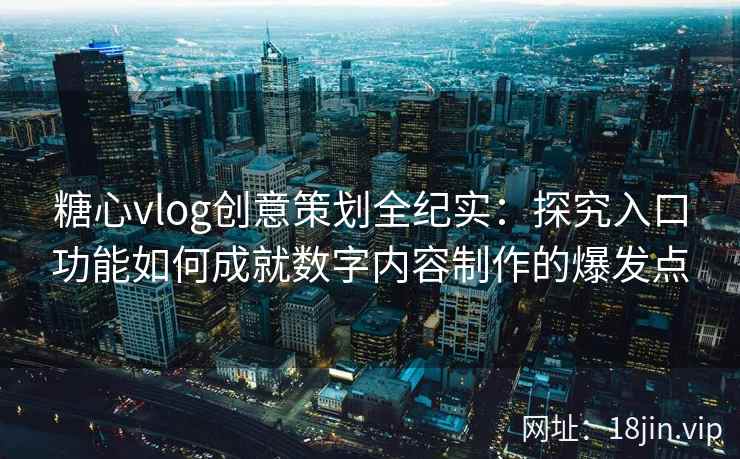 糖心vlog创意策划全纪实：探究入口功能如何成就数字内容制作的爆发点