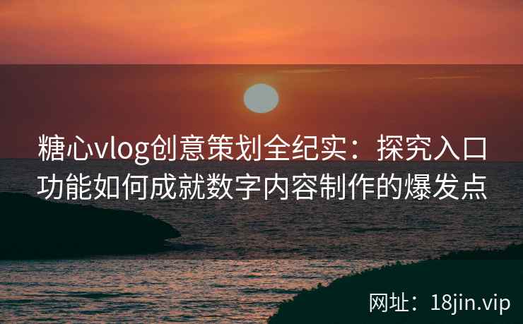 糖心vlog创意策划全纪实：探究入口功能如何成就数字内容制作的爆发点