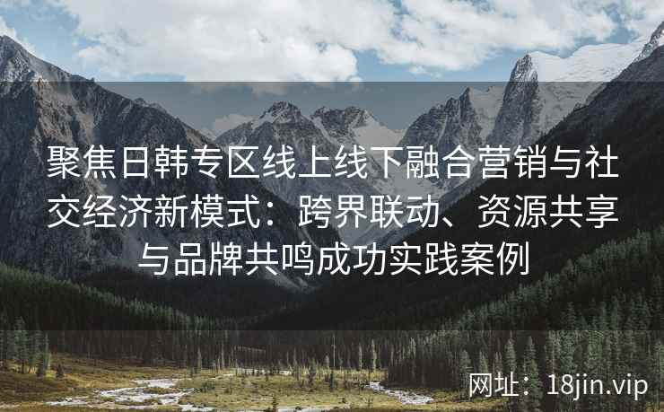 聚焦日韩专区线上线下融合营销与社交经济新模式：跨界联动、资源共享与品牌共鸣成功实践案例