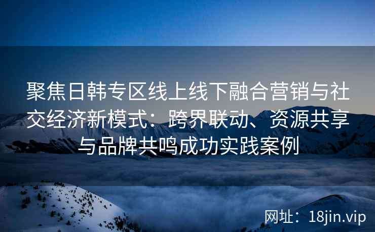 聚焦日韩专区线上线下融合营销与社交经济新模式：跨界联动、资源共享与品牌共鸣成功实践案例