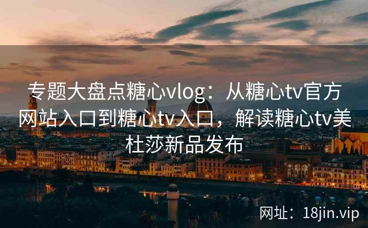 专题大盘点糖心vlog：从糖心tv官方网站入口到糖心tv入口，解读糖心tv美杜莎新品发布