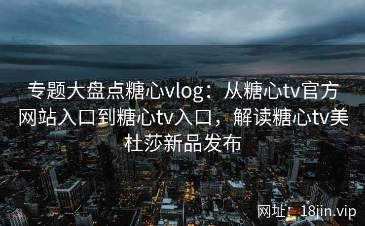 专题大盘点糖心vlog：从糖心tv官方网站入口到糖心tv入口，解读糖心tv美杜莎新品发布