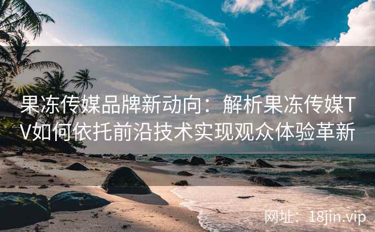 果冻传媒品牌新动向：解析果冻传媒TV如何依托前沿技术实现观众体验革新