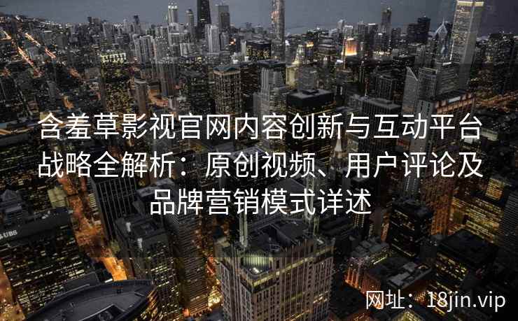 含羞草影视官网内容创新与互动平台战略全解析：原创视频、用户评论及品牌营销模式详述