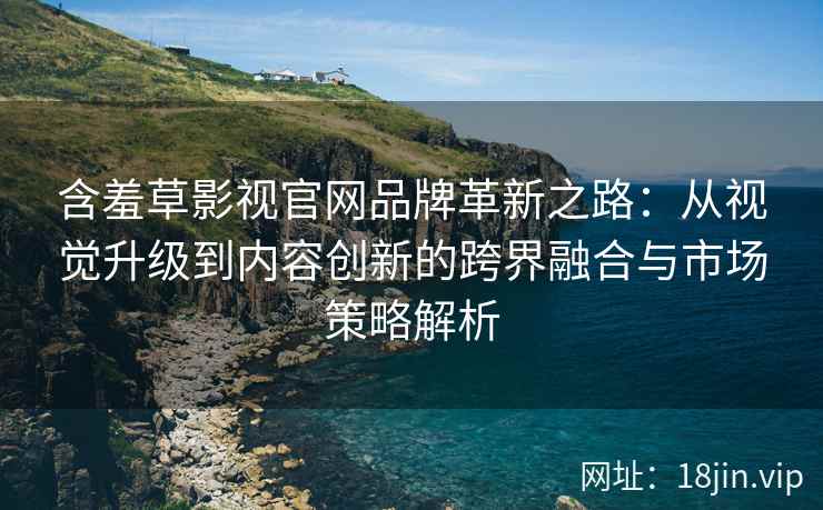 含羞草影视官网品牌革新之路：从视觉升级到内容创新的跨界融合与市场策略解析