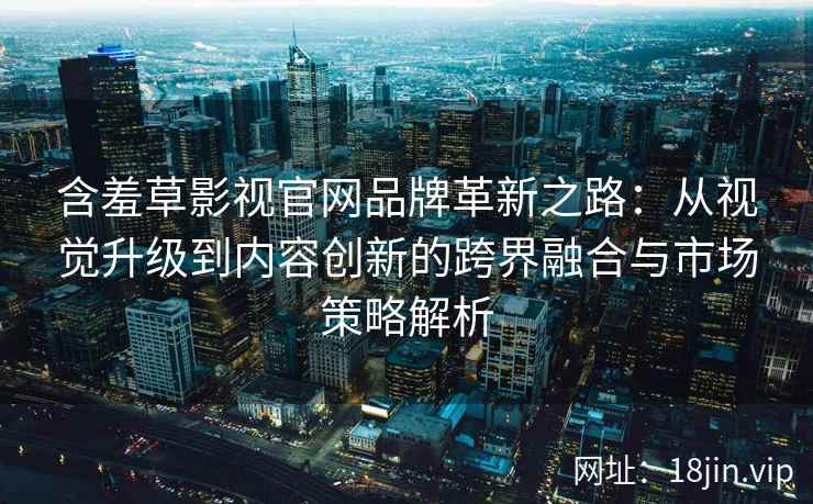 含羞草影视官网品牌革新之路：从视觉升级到内容创新的跨界融合与市场策略解析