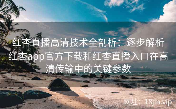 红杏直播高清技术全剖析：逐步解析红杏app官方下载和红杏直播入口在高清传输中的关键参数