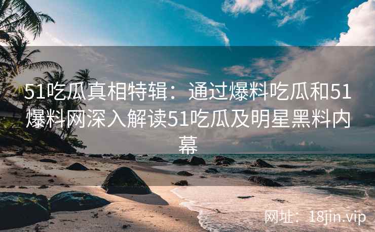 51吃瓜真相特辑：通过爆料吃瓜和51爆料网深入解读51吃瓜及明星黑料内幕