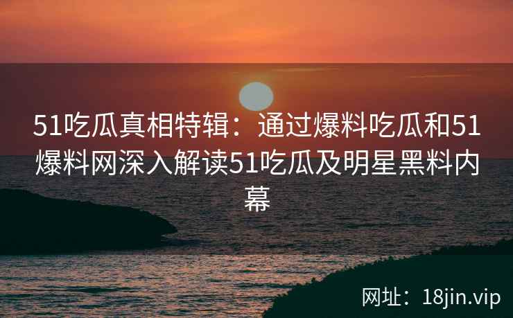 51吃瓜真相特辑：通过爆料吃瓜和51爆料网深入解读51吃瓜及明星黑料内幕