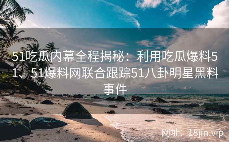 51吃瓜内幕全程揭秘：利用吃瓜爆料51、51爆料网联合跟踪51八卦明星黑料事件
