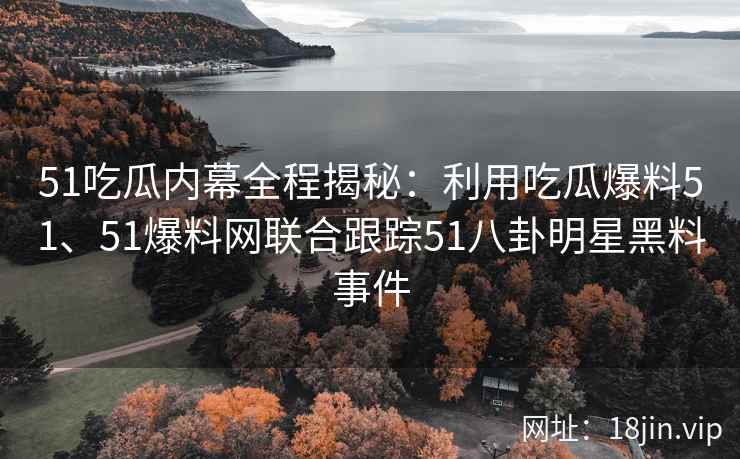 51吃瓜内幕全程揭秘：利用吃瓜爆料51、51爆料网联合跟踪51八卦明星黑料事件