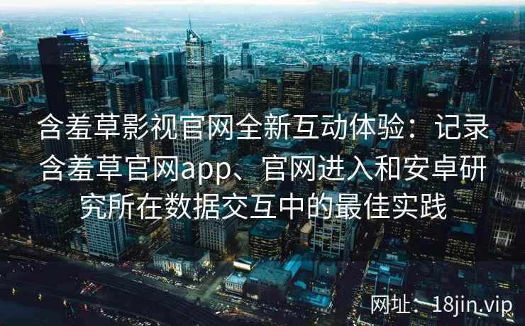 含羞草影视官网全新互动体验：记录含羞草官网app、官网进入和安卓研究所在数据交互中的最佳实践