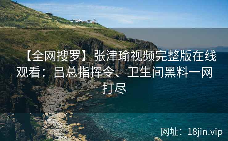 【全网搜罗】张津瑜视频完整版在线观看：吕总指挥令、卫生间黑料一网打尽