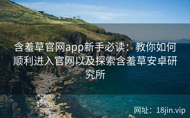 含羞草官网app新手必读：教你如何顺利进入官网以及探索含羞草安卓研究所