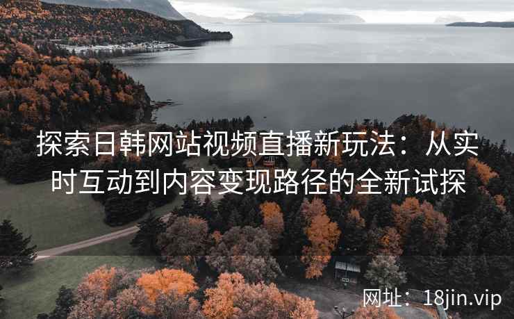 探索日韩网站视频直播新玩法：从实时互动到内容变现路径的全新试探