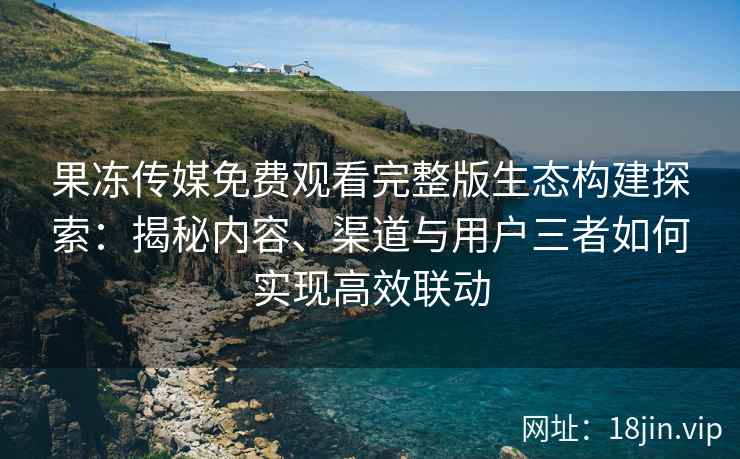 果冻传媒免费观看完整版生态构建探索：揭秘内容、渠道与用户三者如何实现高效联动