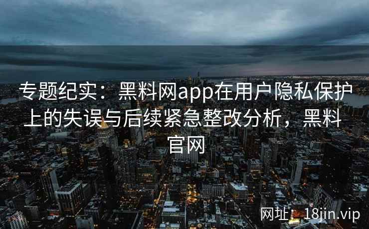 专题纪实：黑料网app在用户隐私保护上的失误与后续紧急整改分析，黑料 官网