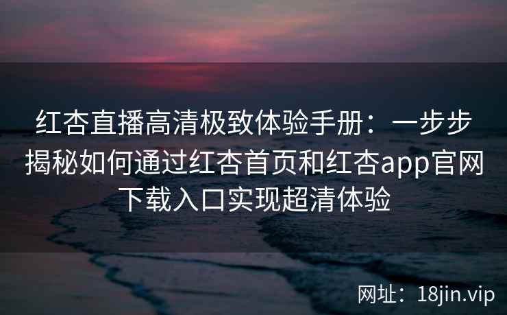 红杏直播高清极致体验手册：一步步揭秘如何通过红杏首页和红杏app官网下载入口实现超清体验