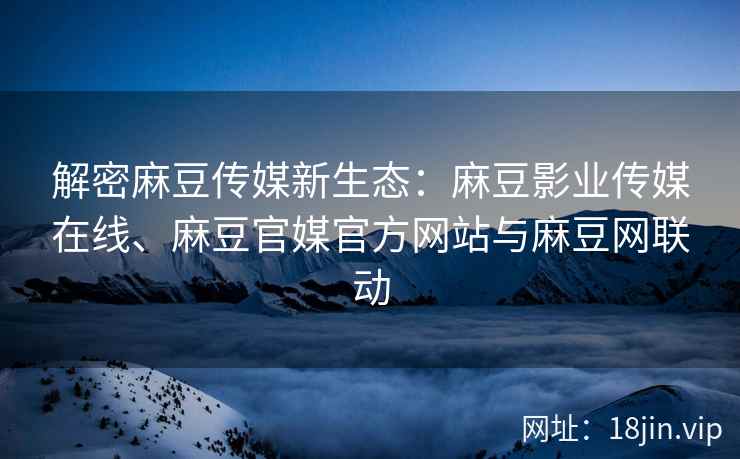 解密麻豆传媒新生态：麻豆影业传媒在线、麻豆官媒官方网站与麻豆网联动