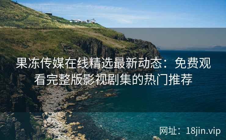 果冻传媒在线精选最新动态：免费观看完整版影视剧集的热门推荐