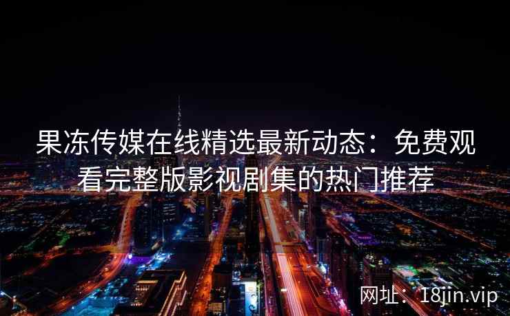 果冻传媒在线精选最新动态：免费观看完整版影视剧集的热门推荐