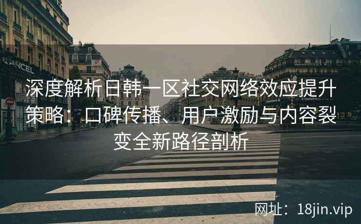 深度解析日韩一区社交网络效应提升策略：口碑传播、用户激励与内容裂变全新路径剖析
