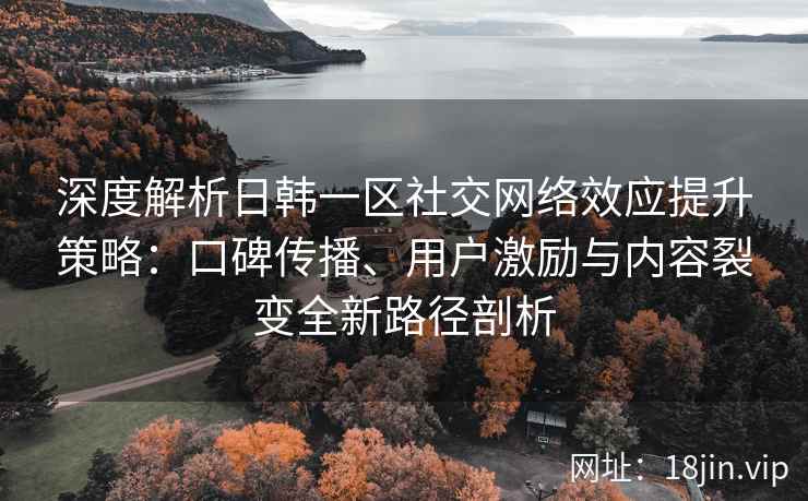 深度解析日韩一区社交网络效应提升策略：口碑传播、用户激励与内容裂变全新路径剖析