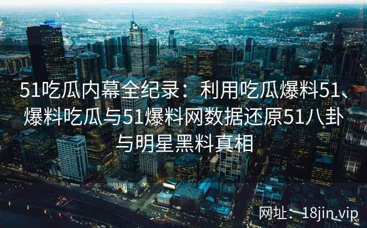 51吃瓜内幕全纪录：利用吃瓜爆料51、爆料吃瓜与51爆料网数据还原51八卦与明星黑料真相