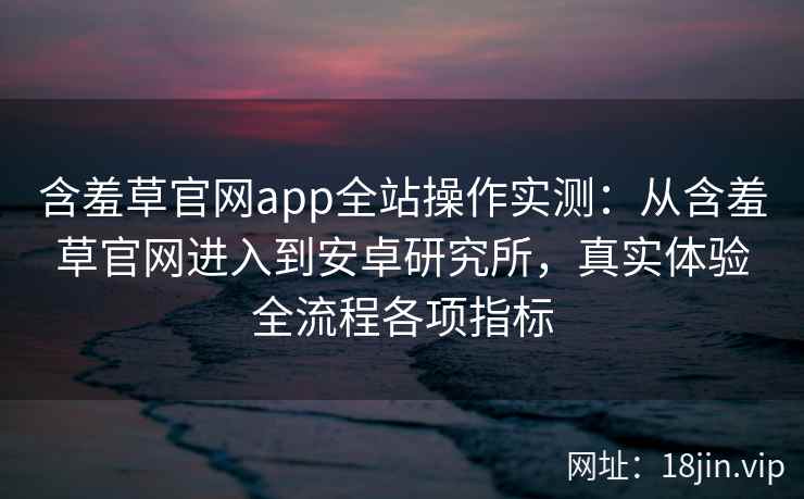 含羞草官网app全站操作实测：从含羞草官网进入到安卓研究所，真实体验全流程各项指标