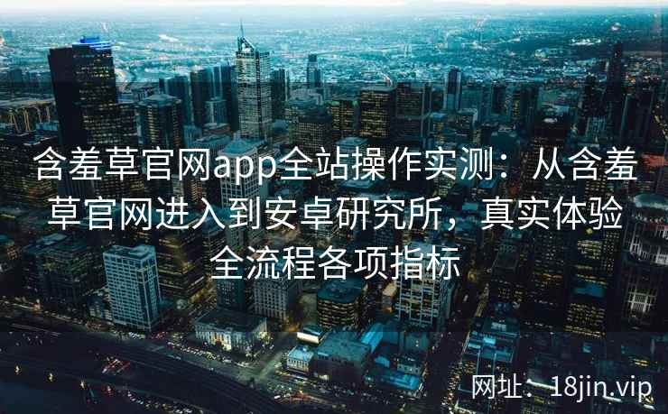 含羞草官网app全站操作实测：从含羞草官网进入到安卓研究所，真实体验全流程各项指标