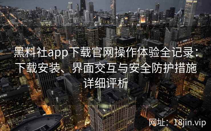 黑料社app下载官网操作体验全记录：下载安装、界面交互与安全防护措施详细评析