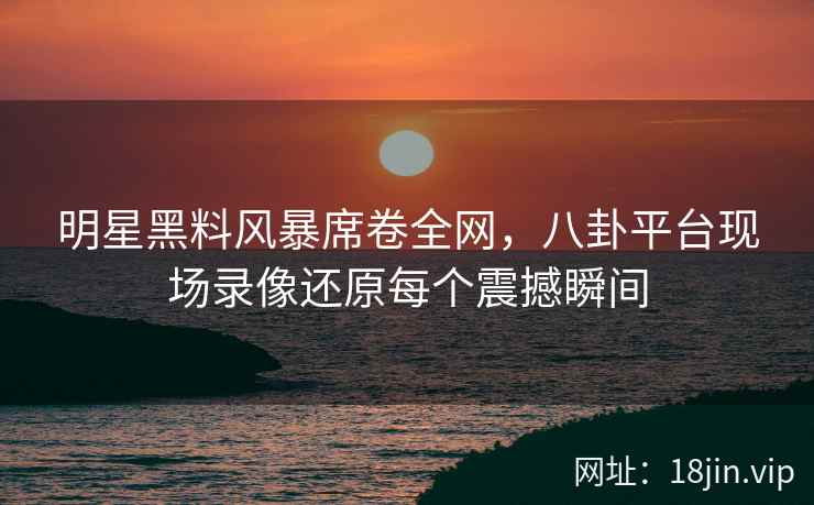 明星黑料风暴席卷全网，八卦平台现场录像还原每个震撼瞬间