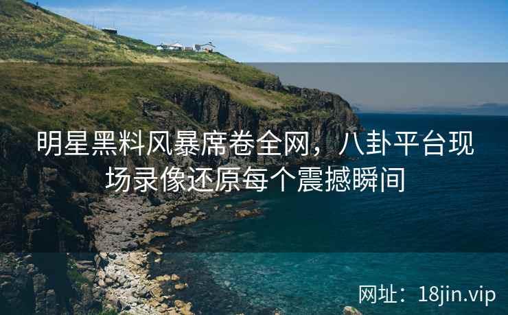 明星黑料风暴席卷全网，八卦平台现场录像还原每个震撼瞬间