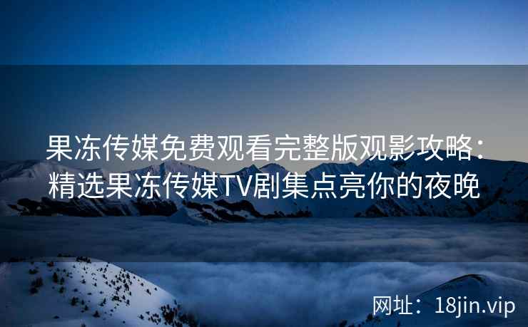 果冻传媒免费观看完整版观影攻略：精选果冻传媒TV剧集点亮你的夜晚