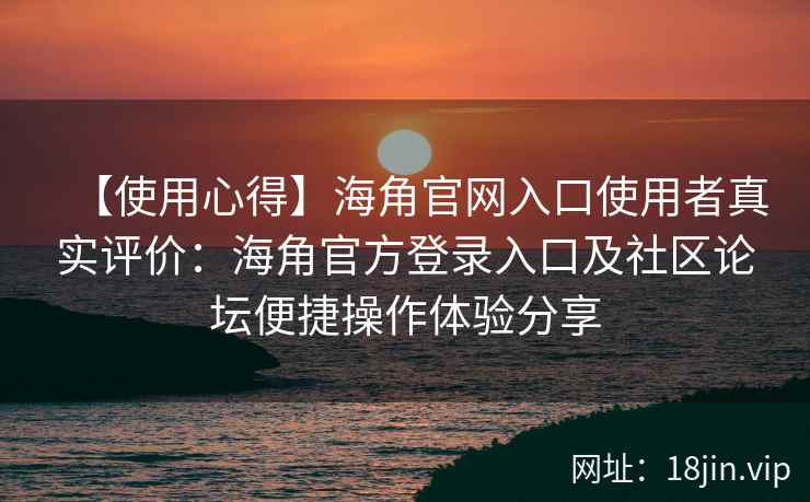 【使用心得】海角官网入口使用者真实评价：海角官方登录入口及社区论坛便捷操作体验分享
